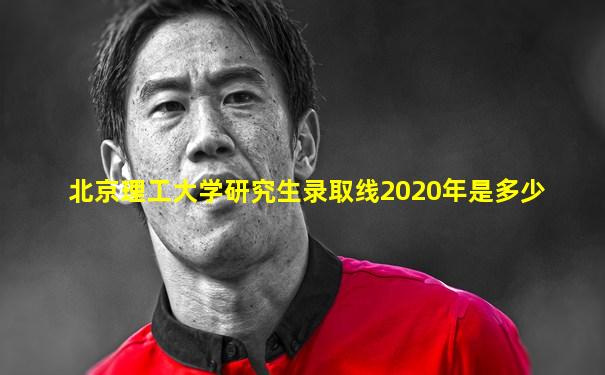 北京理工大学研究生录取线2020年是多少