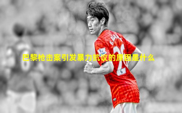 巴黎枪击案引发暴力抗议的原因是什么