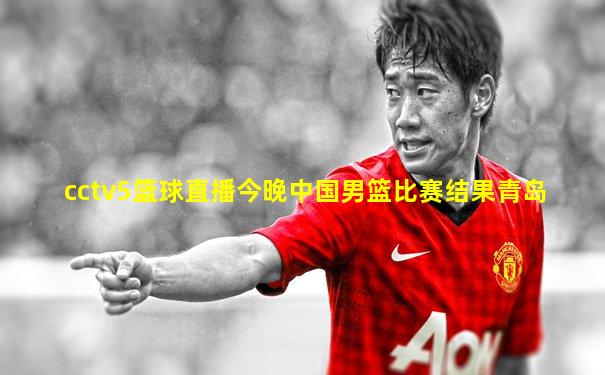 cctv5篮球直播今晚中国男篮比赛结果青岛