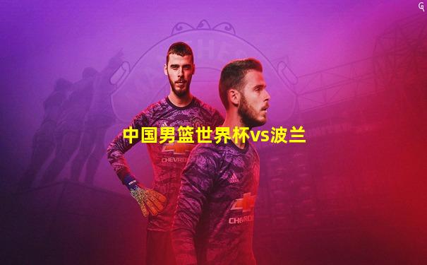 中国男篮世界杯vs波兰