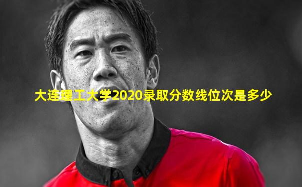 大连理工大学2020录取分数线位次是多少
